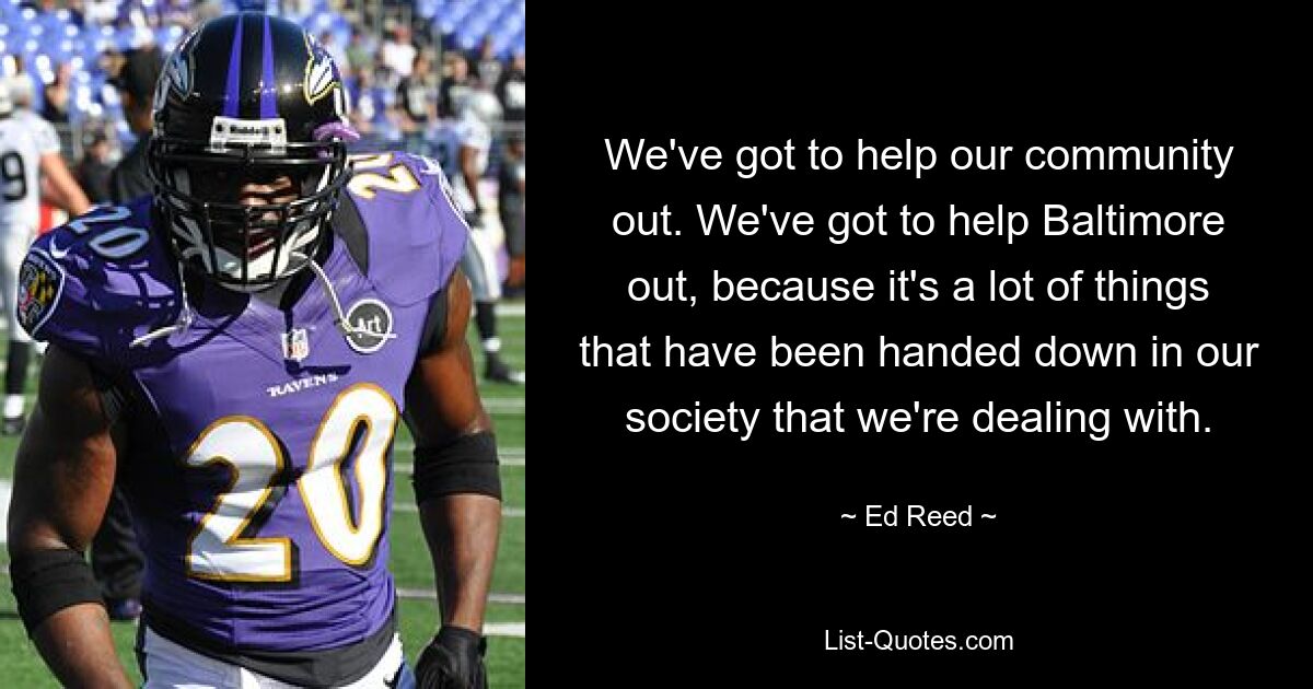 We've got to help our community out. We've got to help Baltimore out, because it's a lot of things that have been handed down in our society that we're dealing with. — © Ed Reed