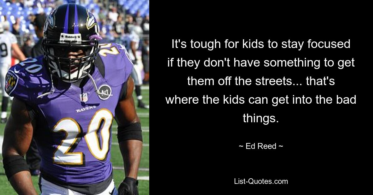 It's tough for kids to stay focused if they don't have something to get them off the streets... that's where the kids can get into the bad things. — © Ed Reed