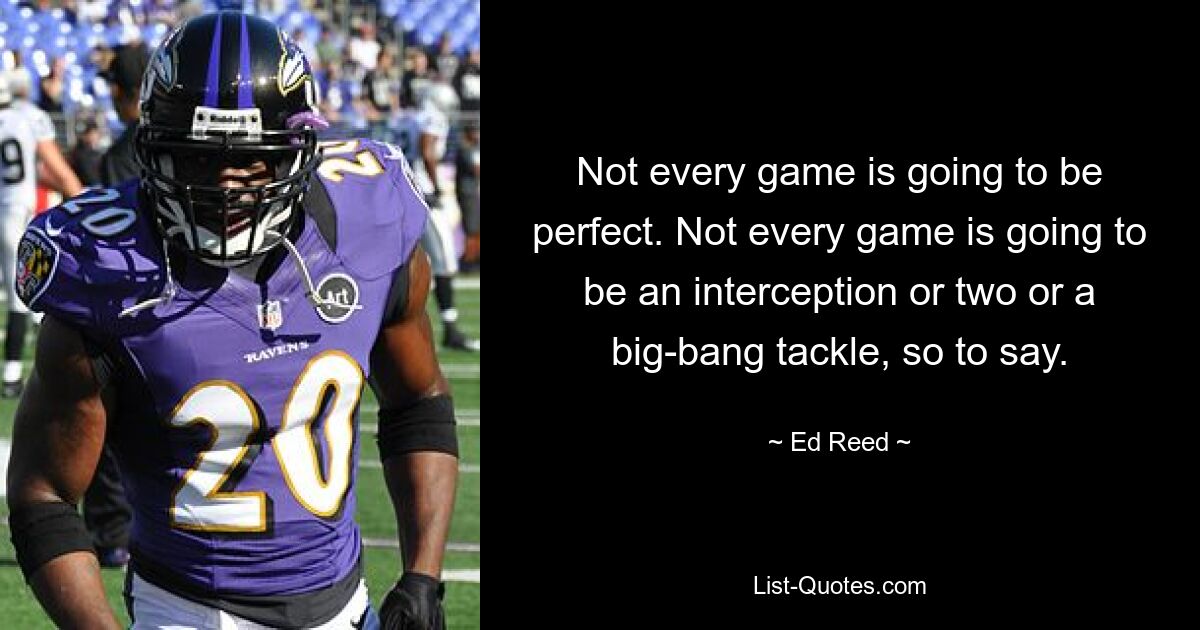 Not every game is going to be perfect. Not every game is going to be an interception or two or a big-bang tackle, so to say. — © Ed Reed