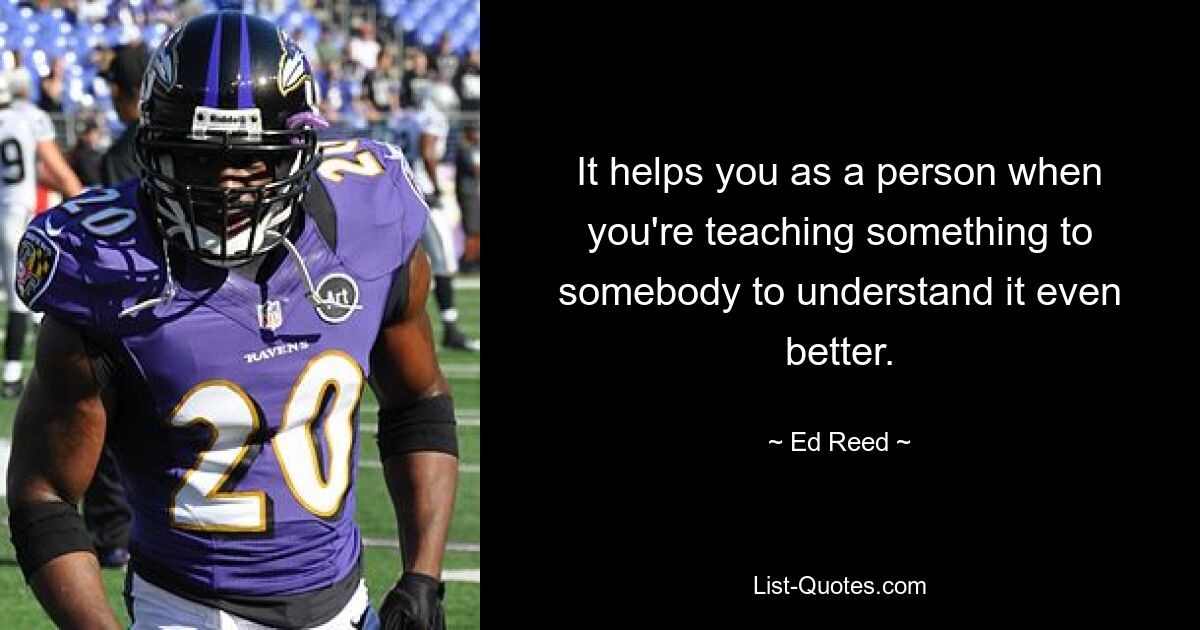 It helps you as a person when you're teaching something to somebody to understand it even better. — © Ed Reed