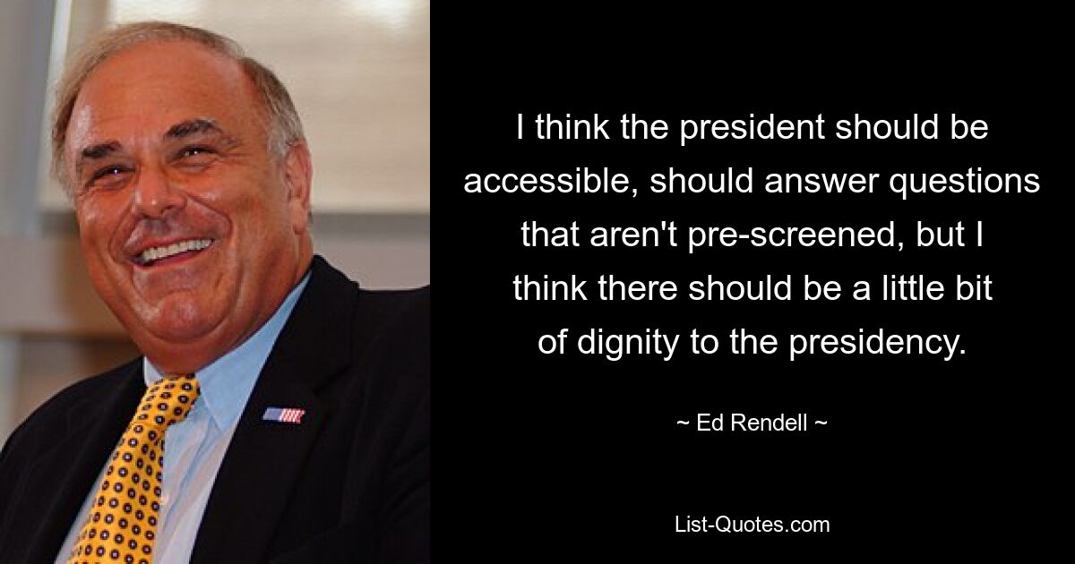 I think the president should be accessible, should answer questions that aren't pre-screened, but I think there should be a little bit of dignity to the presidency. — © Ed Rendell