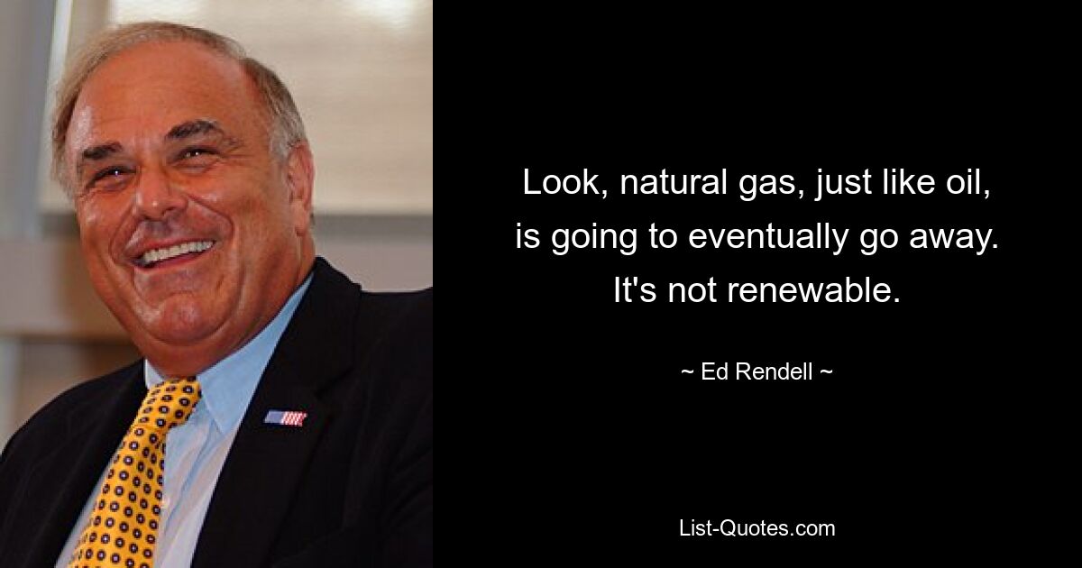 Look, natural gas, just like oil, is going to eventually go away. It's not renewable. — © Ed Rendell