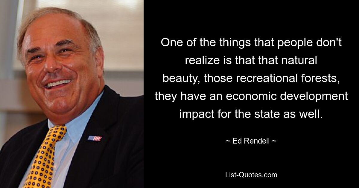 One of the things that people don't realize is that that natural beauty, those recreational forests, they have an economic development impact for the state as well. — © Ed Rendell