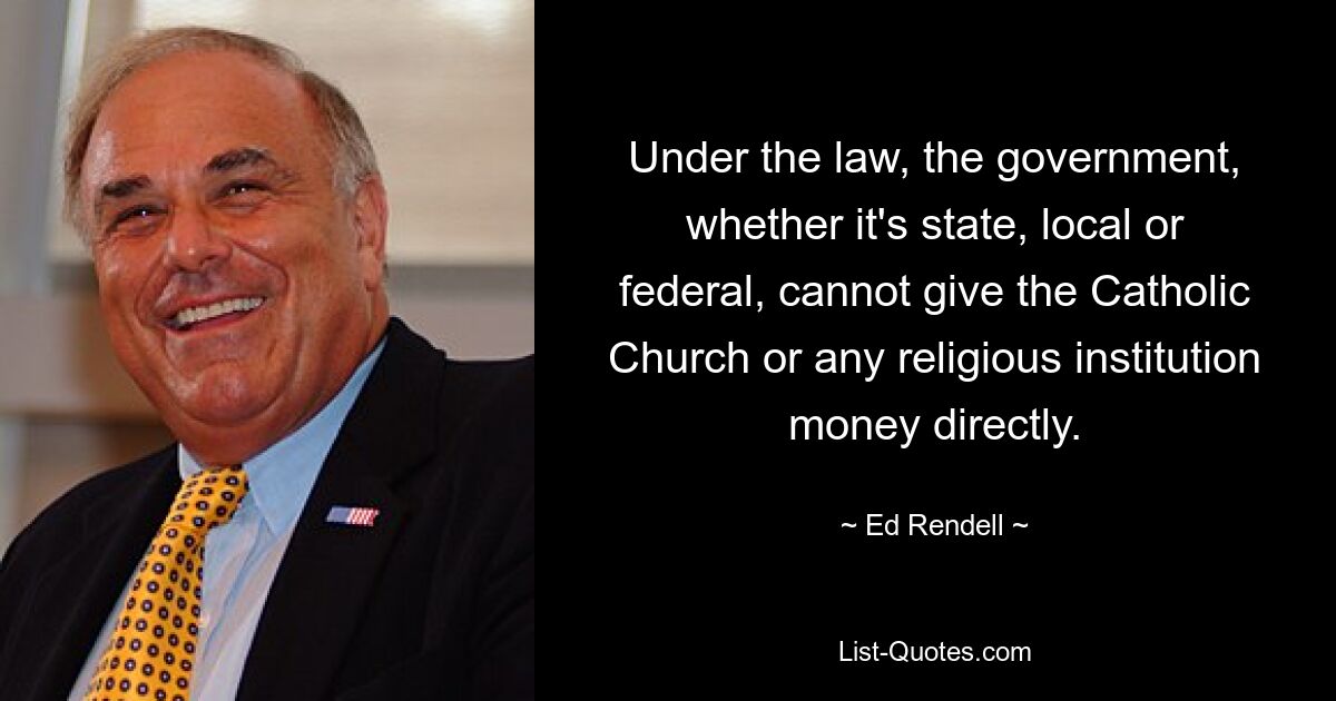 Under the law, the government, whether it's state, local or federal, cannot give the Catholic Church or any religious institution money directly. — © Ed Rendell