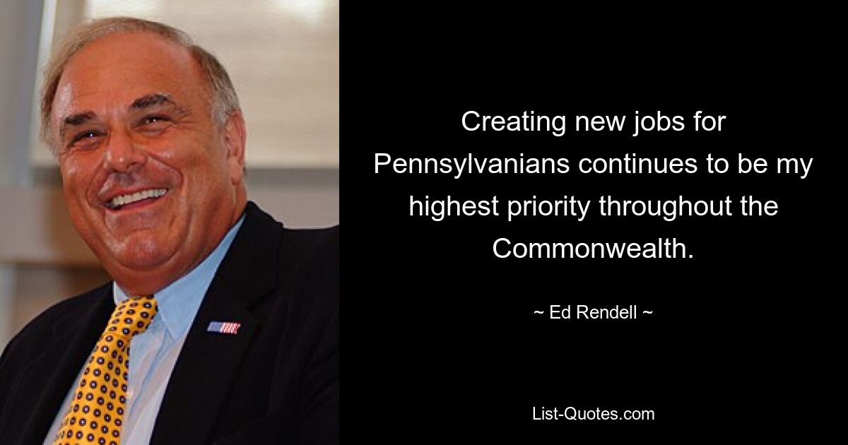 Creating new jobs for Pennsylvanians continues to be my highest priority throughout the Commonwealth. — © Ed Rendell