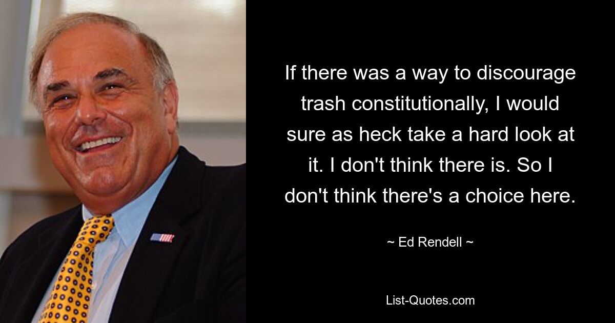 If there was a way to discourage trash constitutionally, I would sure as heck take a hard look at it. I don't think there is. So I don't think there's a choice here. — © Ed Rendell