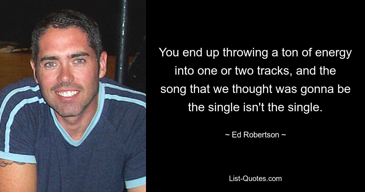 You end up throwing a ton of energy into one or two tracks, and the song that we thought was gonna be the single isn't the single. — © Ed Robertson