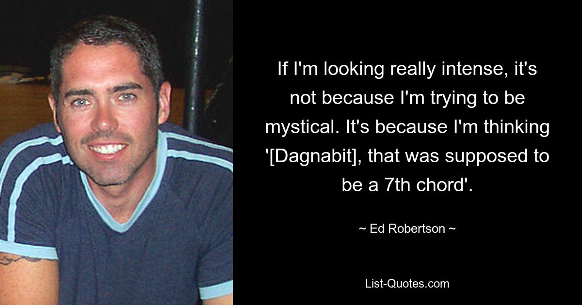 If I'm looking really intense, it's not because I'm trying to be mystical. It's because I'm thinking '[Dagnabit], that was supposed to be a 7th chord'. — © Ed Robertson