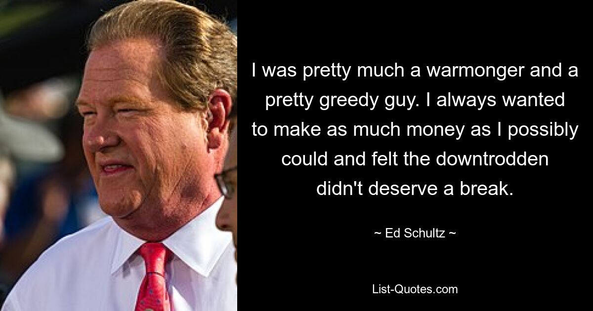 I was pretty much a warmonger and a pretty greedy guy. I always wanted to make as much money as I possibly could and felt the downtrodden didn't deserve a break. — © Ed Schultz