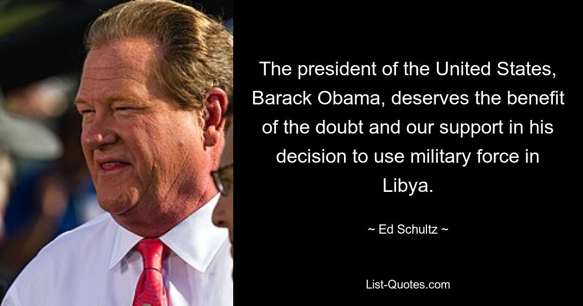 The president of the United States, Barack Obama, deserves the benefit of the doubt and our support in his decision to use military force in Libya. — © Ed Schultz