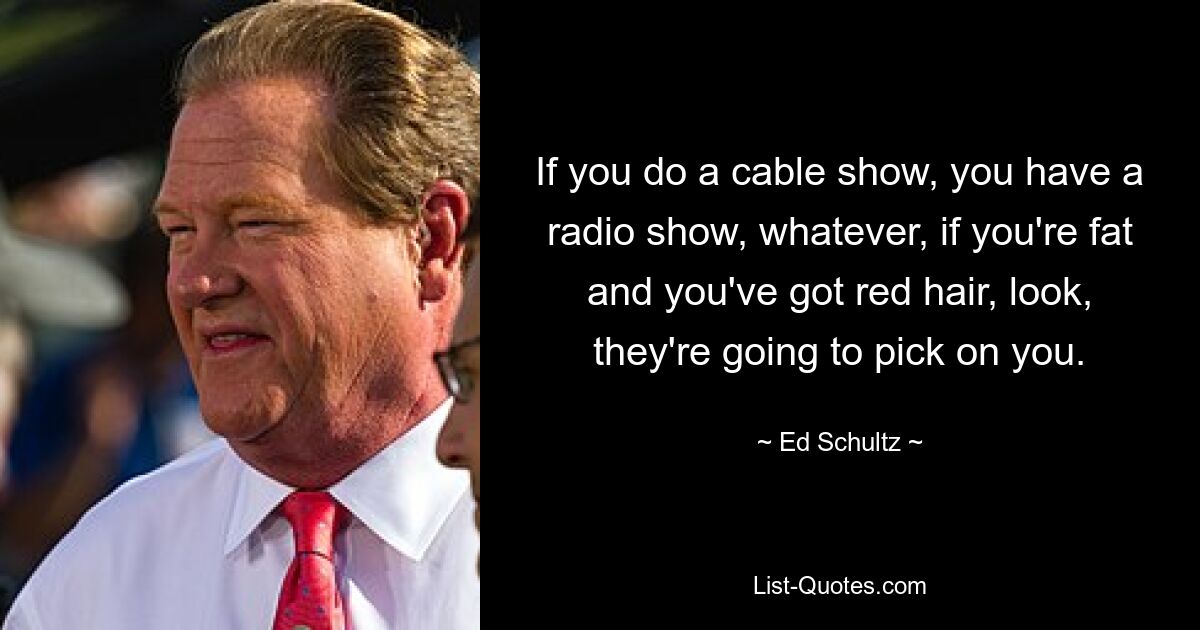 If you do a cable show, you have a radio show, whatever, if you're fat and you've got red hair, look, they're going to pick on you. — © Ed Schultz