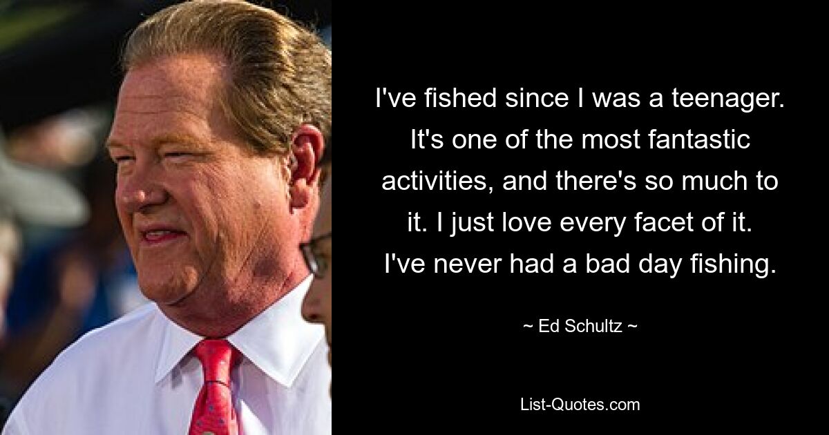 I've fished since I was a teenager. It's one of the most fantastic activities, and there's so much to it. I just love every facet of it. I've never had a bad day fishing. — © Ed Schultz