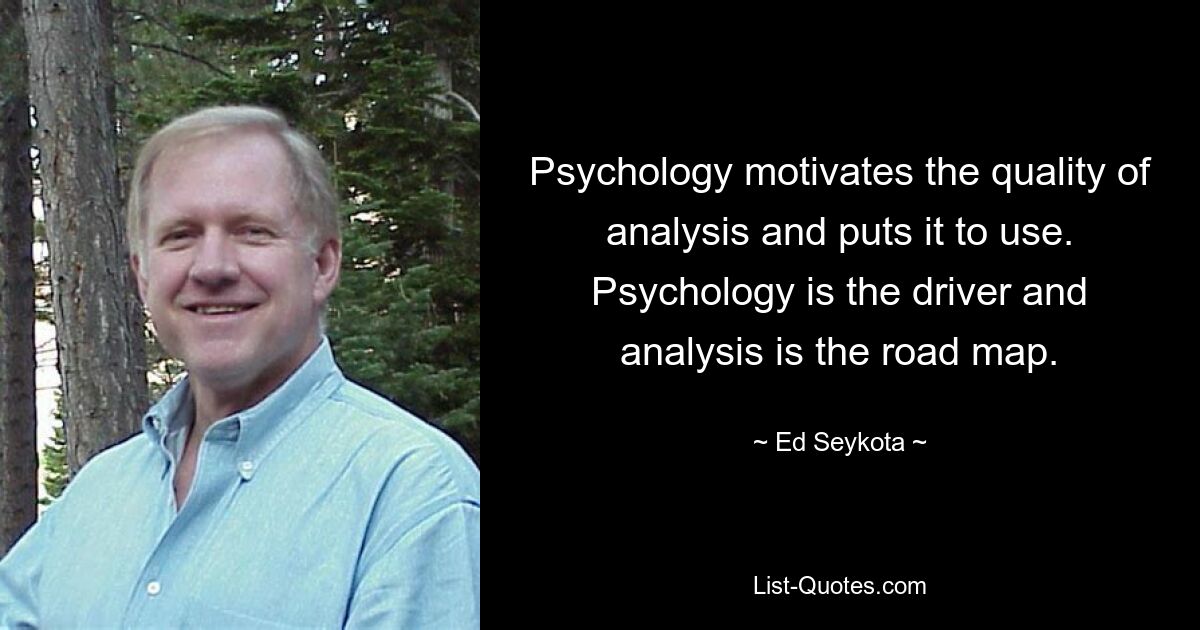 Psychology motivates the quality of analysis and puts it to use. Psychology is the driver and analysis is the road map. — © Ed Seykota