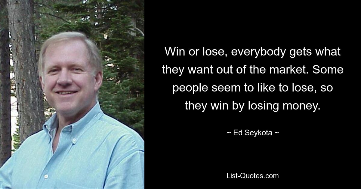 Win or lose, everybody gets what they want out of the market. Some people seem to like to lose, so they win by losing money. — © Ed Seykota