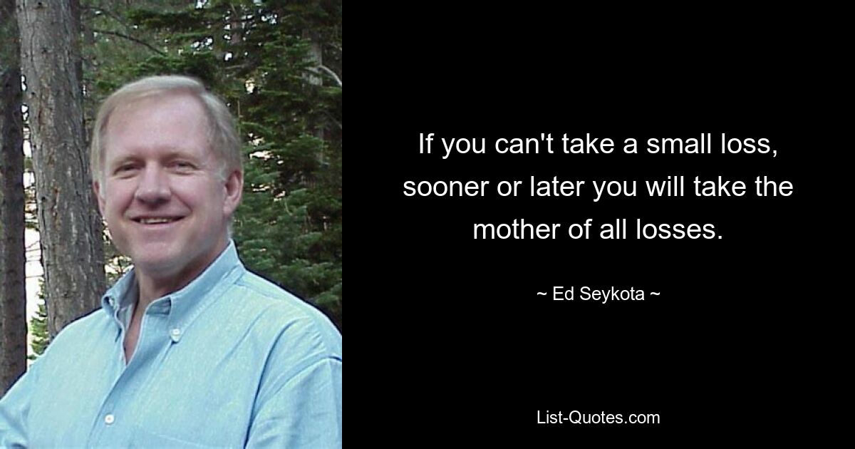 If you can't take a small loss, sooner or later you will take the mother of all losses. — © Ed Seykota