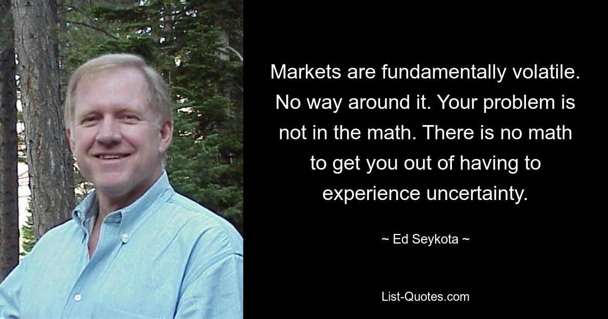 Markets are fundamentally volatile. No way around it. Your problem is not in the math. There is no math to get you out of having to experience uncertainty. — © Ed Seykota