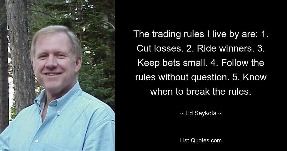 The trading rules I live by are: 1. Cut losses. 2. Ride winners. 3. Keep bets small. 4. Follow the rules without question. 5. Know when to break the rules. — © Ed Seykota