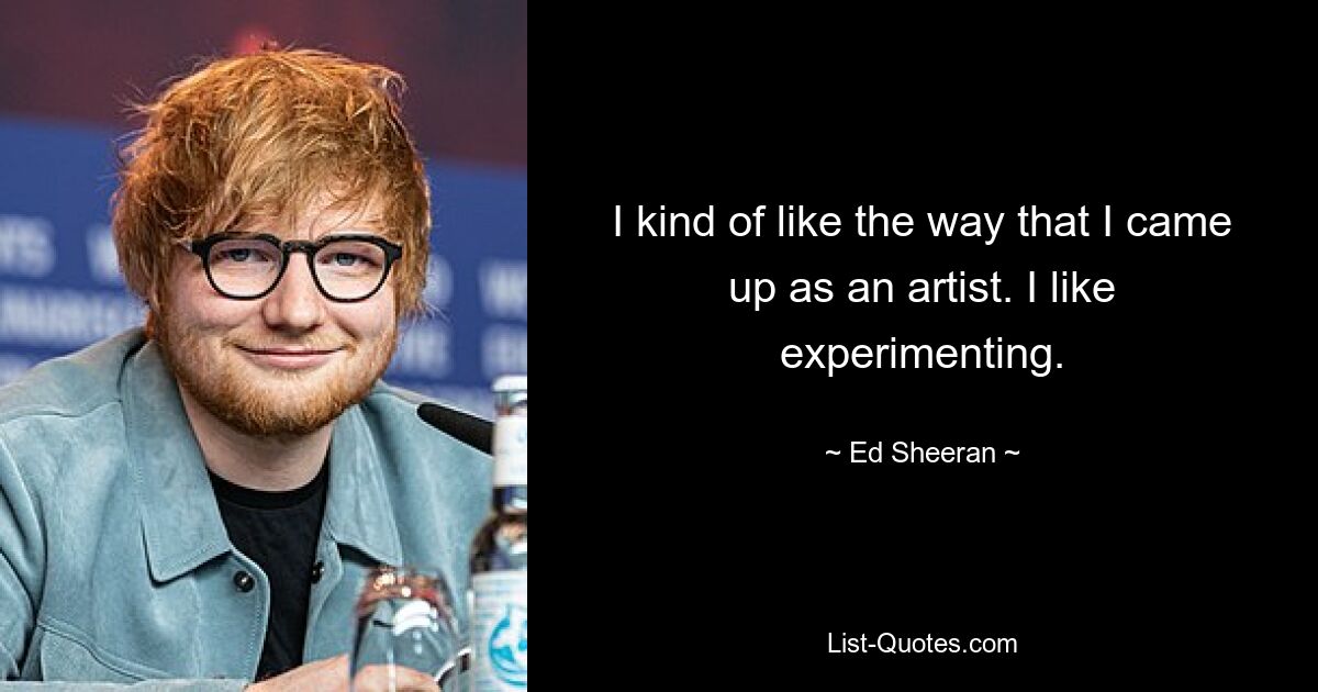 I kind of like the way that I came up as an artist. I like experimenting. — © Ed Sheeran