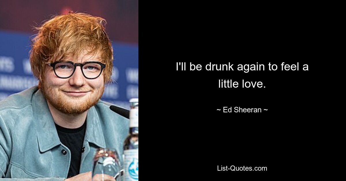 I'll be drunk again to feel a little love. — © Ed Sheeran