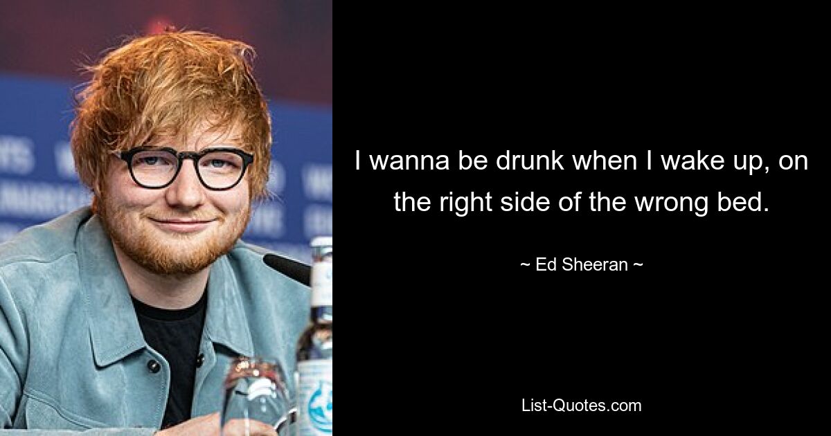 I wanna be drunk when I wake up, on the right side of the wrong bed. — © Ed Sheeran