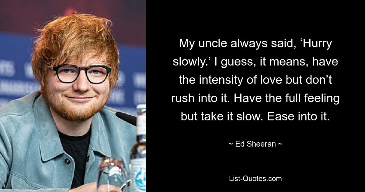 My uncle always said, ‘Hurry slowly.’ I guess, it means, have the intensity of love but don’t rush into it. Have the full feeling but take it slow. Ease into it. — © Ed Sheeran