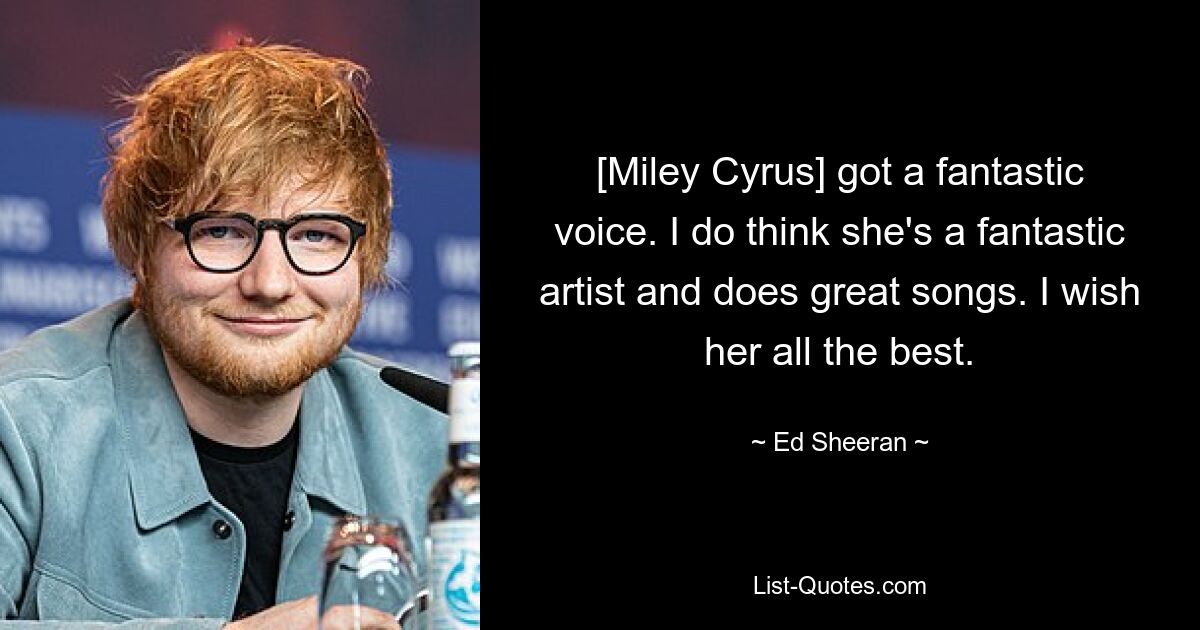 [Miley Cyrus] got a fantastic voice. I do think she's a fantastic artist and does great songs. I wish her all the best. — © Ed Sheeran