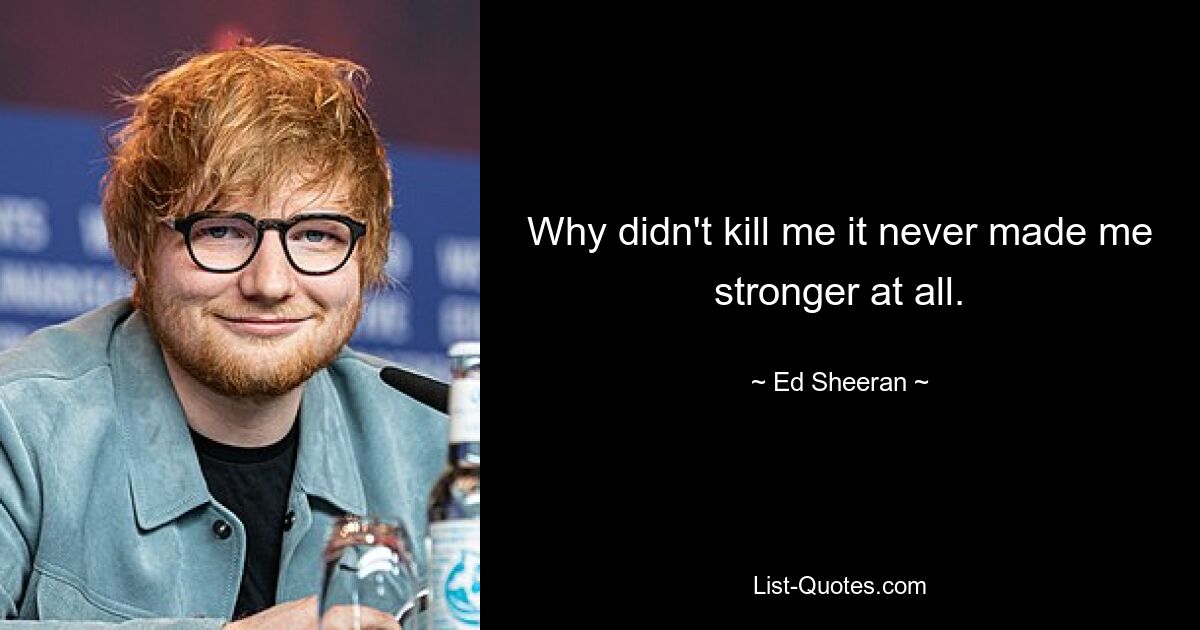 Why didn't kill me it never made me stronger at all. — © Ed Sheeran