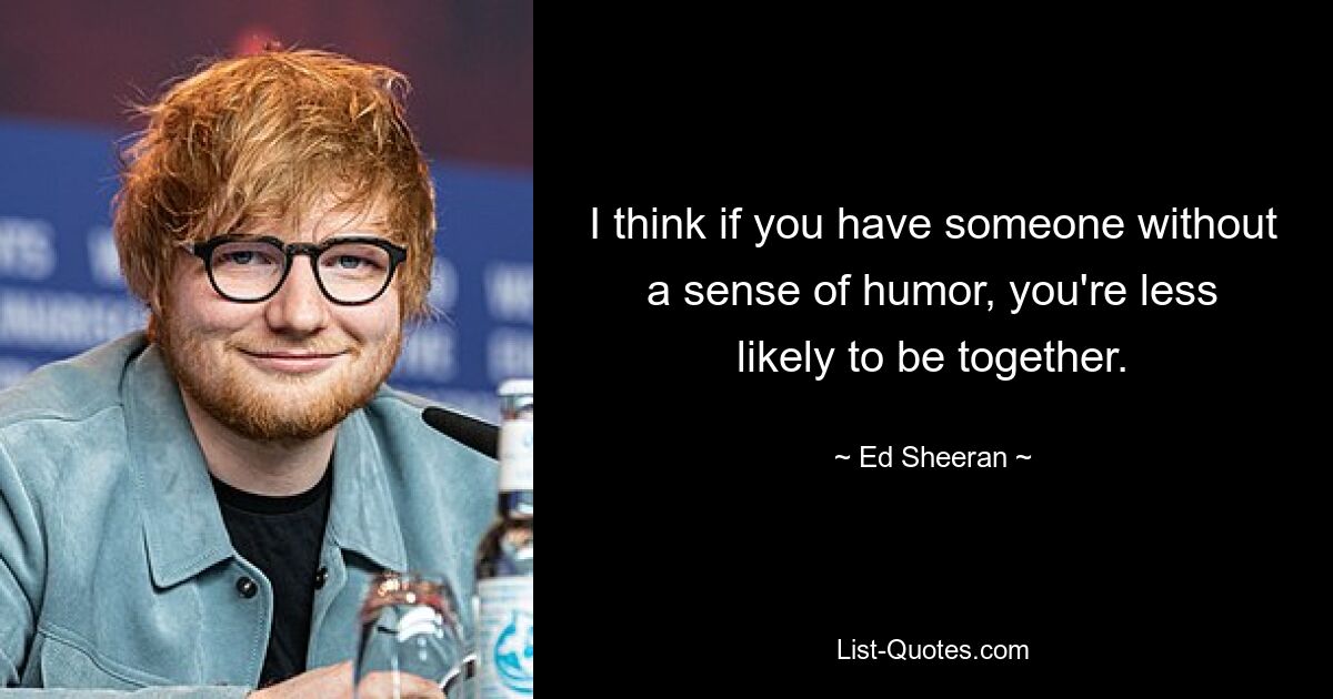 I think if you have someone without a sense of humor, you're less likely to be together. — © Ed Sheeran