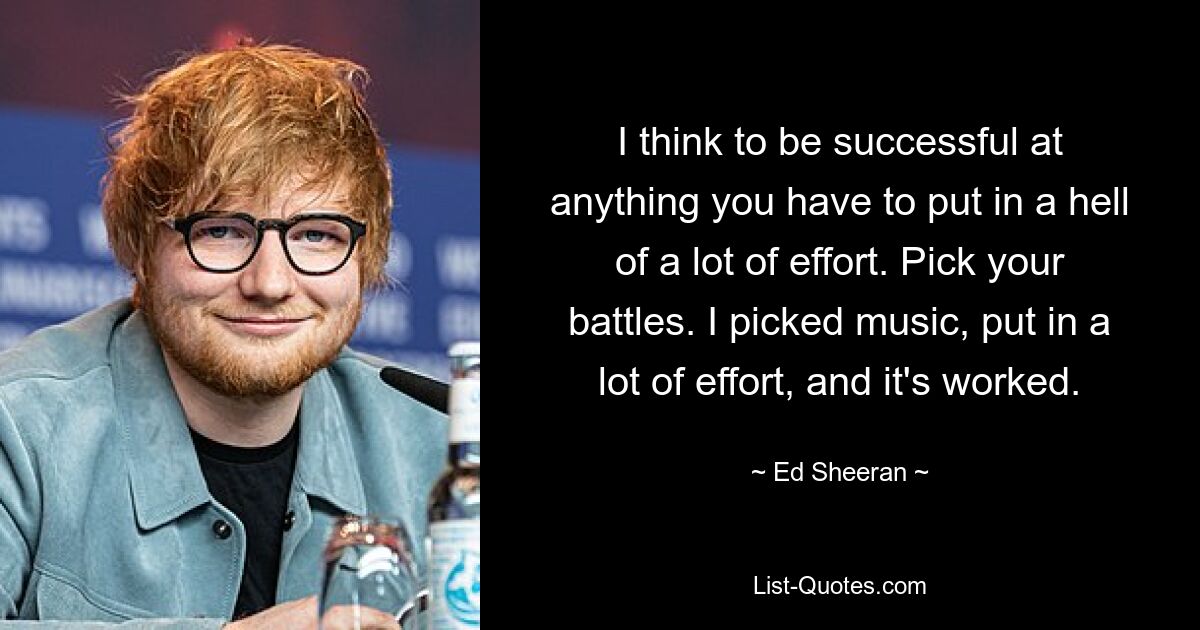 I think to be successful at anything you have to put in a hell of a lot of effort. Pick your battles. I picked music, put in a lot of effort, and it's worked. — © Ed Sheeran