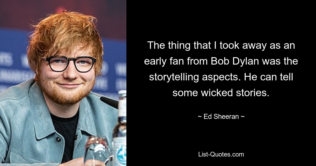 The thing that I took away as an early fan from Bob Dylan was the storytelling aspects. He can tell some wicked stories. — © Ed Sheeran