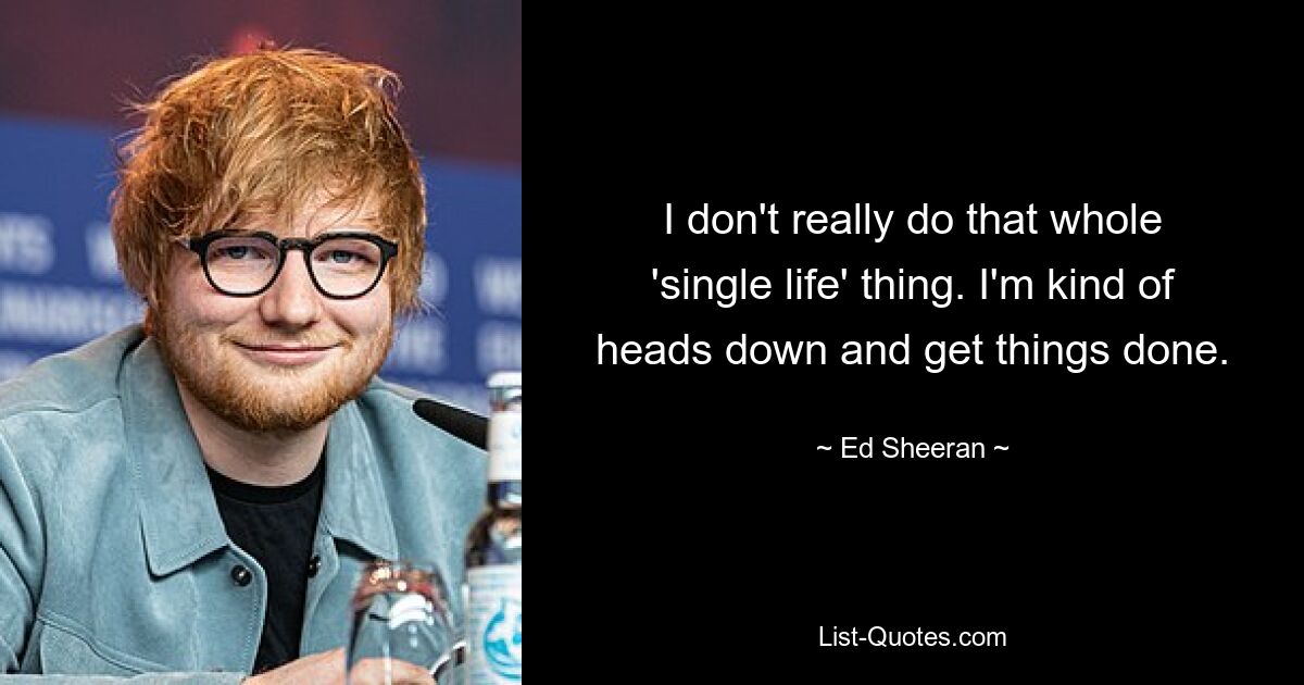 I don't really do that whole 'single life' thing. I'm kind of heads down and get things done. — © Ed Sheeran