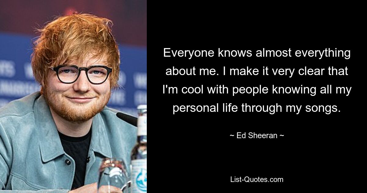 Everyone knows almost everything about me. I make it very clear that I'm cool with people knowing all my personal life through my songs. — © Ed Sheeran