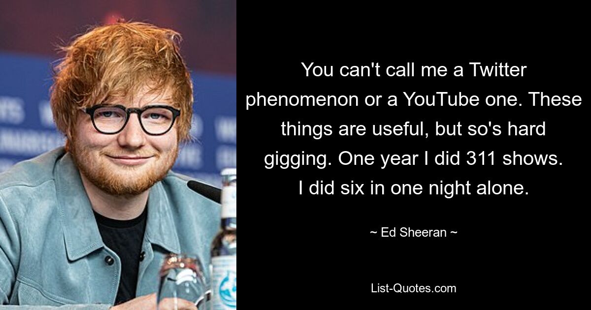 You can't call me a Twitter phenomenon or a YouTube one. These things are useful, but so's hard gigging. One year I did 311 shows. I did six in one night alone. — © Ed Sheeran