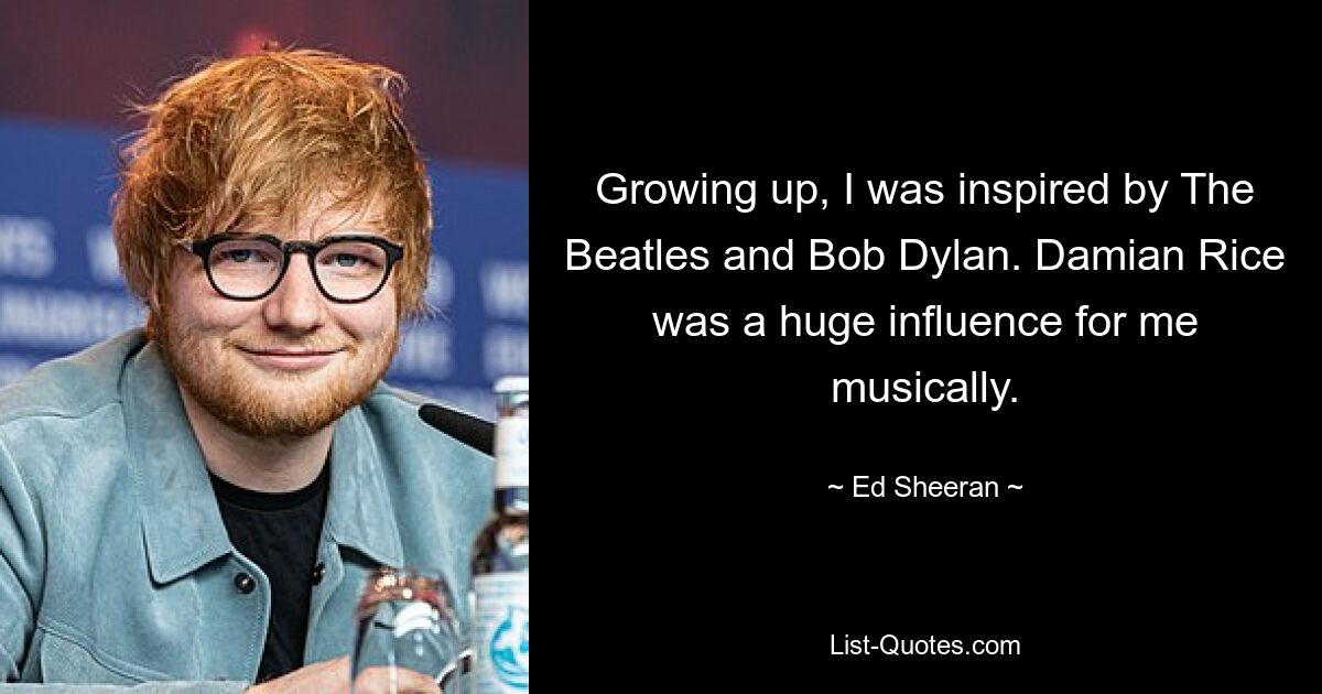 Growing up, I was inspired by The Beatles and Bob Dylan. Damian Rice was a huge influence for me musically. — © Ed Sheeran