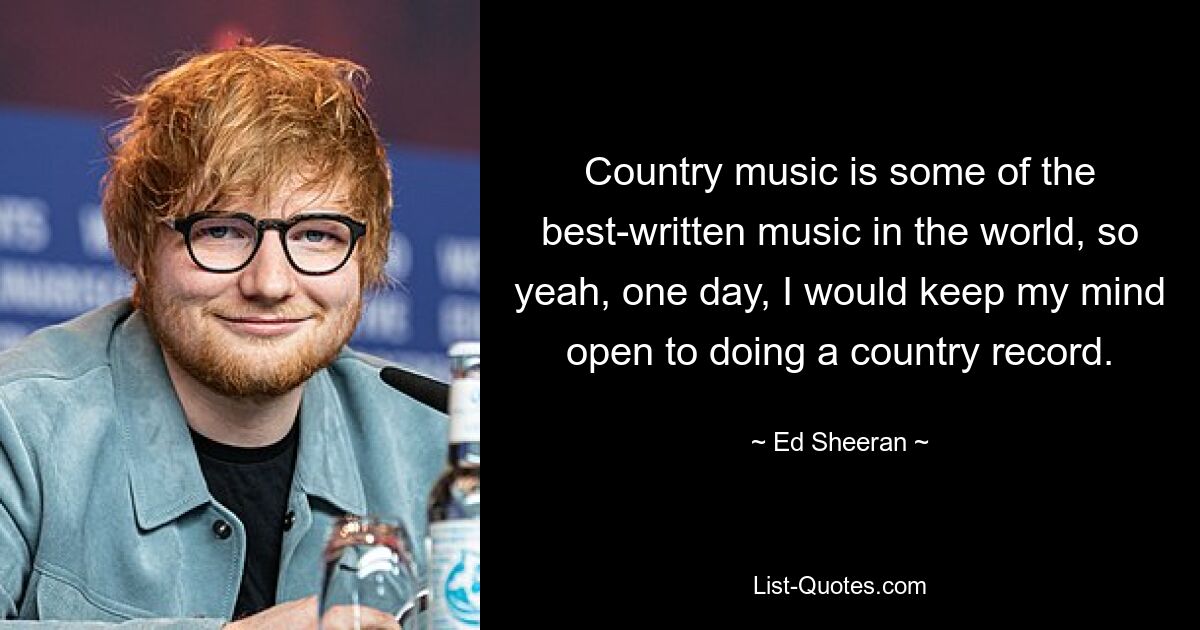 Country music is some of the best-written music in the world, so yeah, one day, I would keep my mind open to doing a country record. — © Ed Sheeran