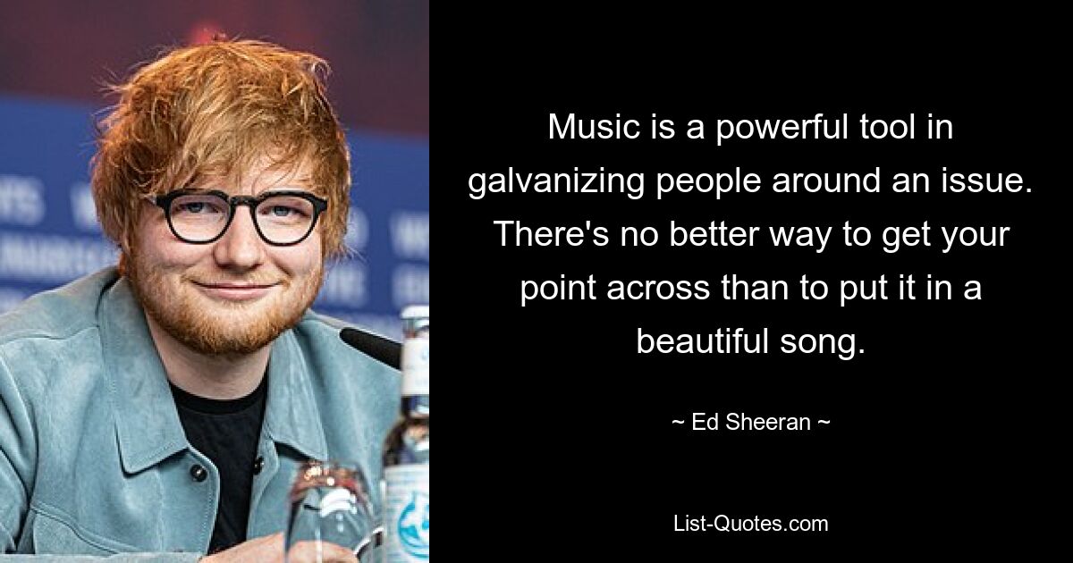 Music is a powerful tool in galvanizing people around an issue. There's no better way to get your point across than to put it in a beautiful song. — © Ed Sheeran