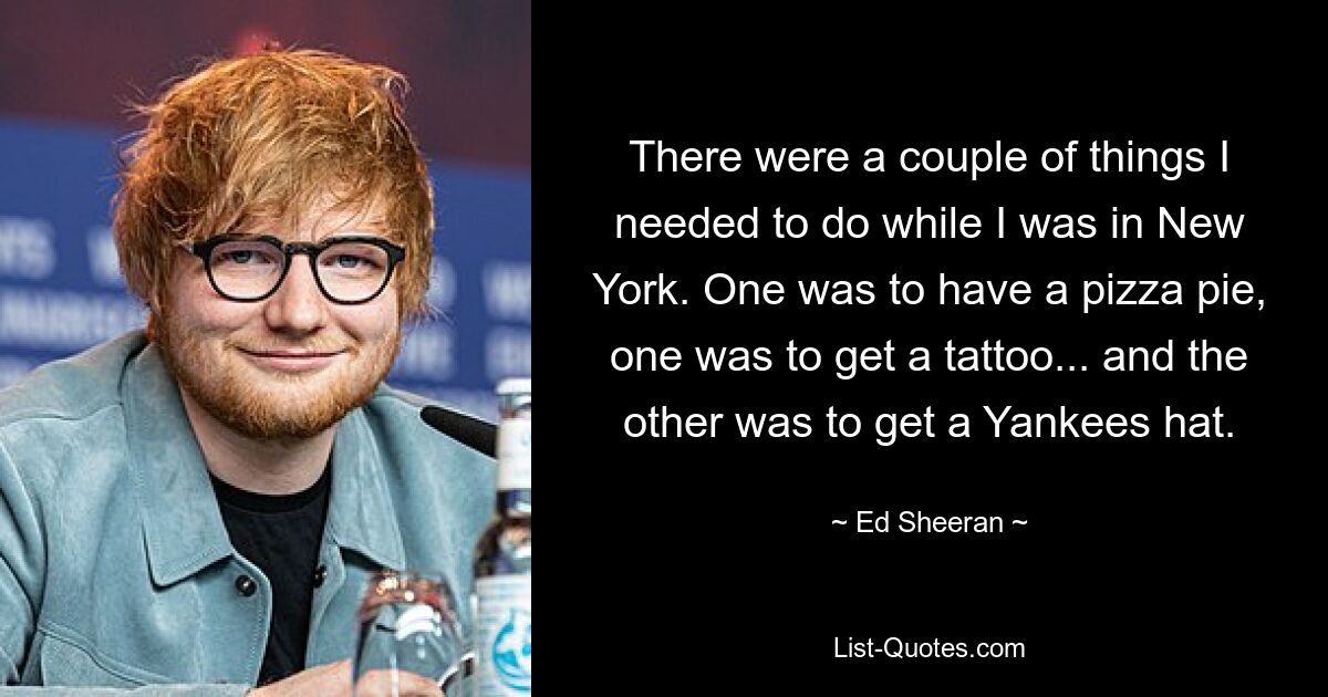 There were a couple of things I needed to do while I was in New York. One was to have a pizza pie, one was to get a tattoo... and the other was to get a Yankees hat. — © Ed Sheeran