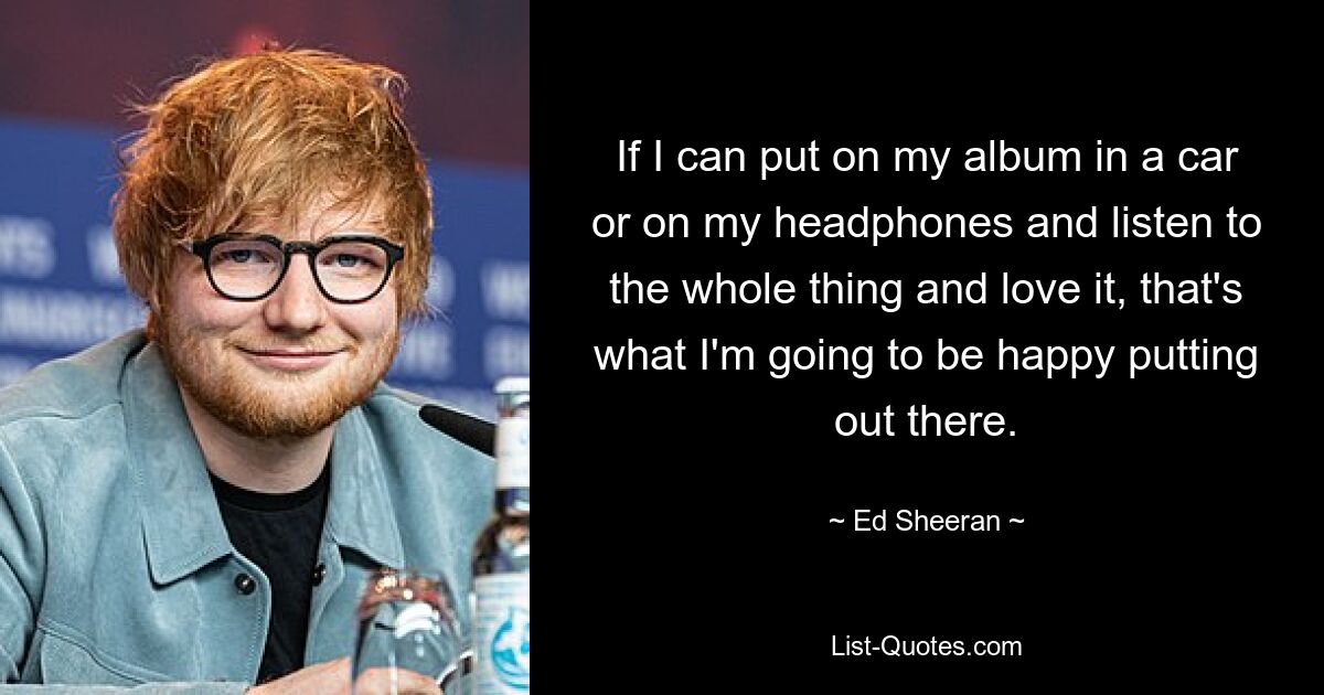 If I can put on my album in a car or on my headphones and listen to the whole thing and love it, that's what I'm going to be happy putting out there. — © Ed Sheeran