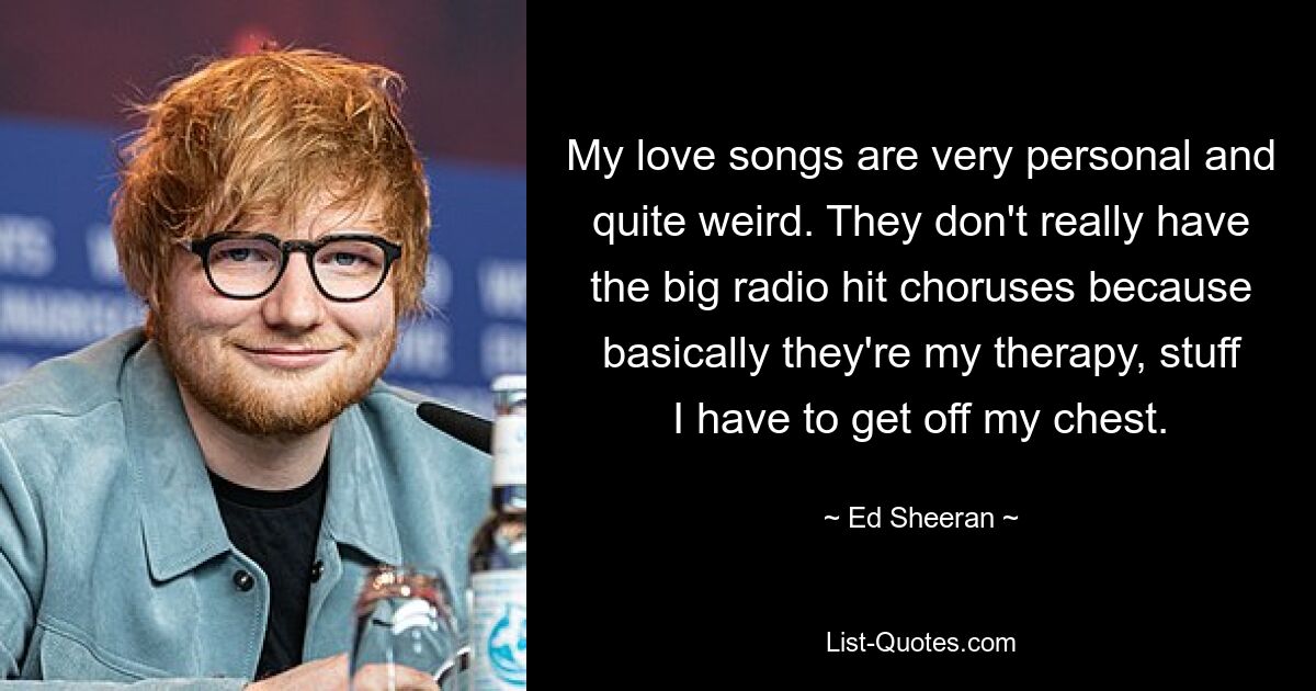 My love songs are very personal and quite weird. They don't really have the big radio hit choruses because basically they're my therapy, stuff I have to get off my chest. — © Ed Sheeran