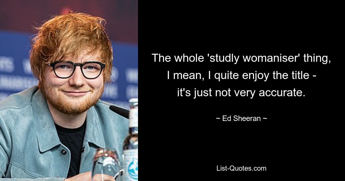 The whole 'studly womaniser' thing, I mean, I quite enjoy the title - it's just not very accurate. — © Ed Sheeran