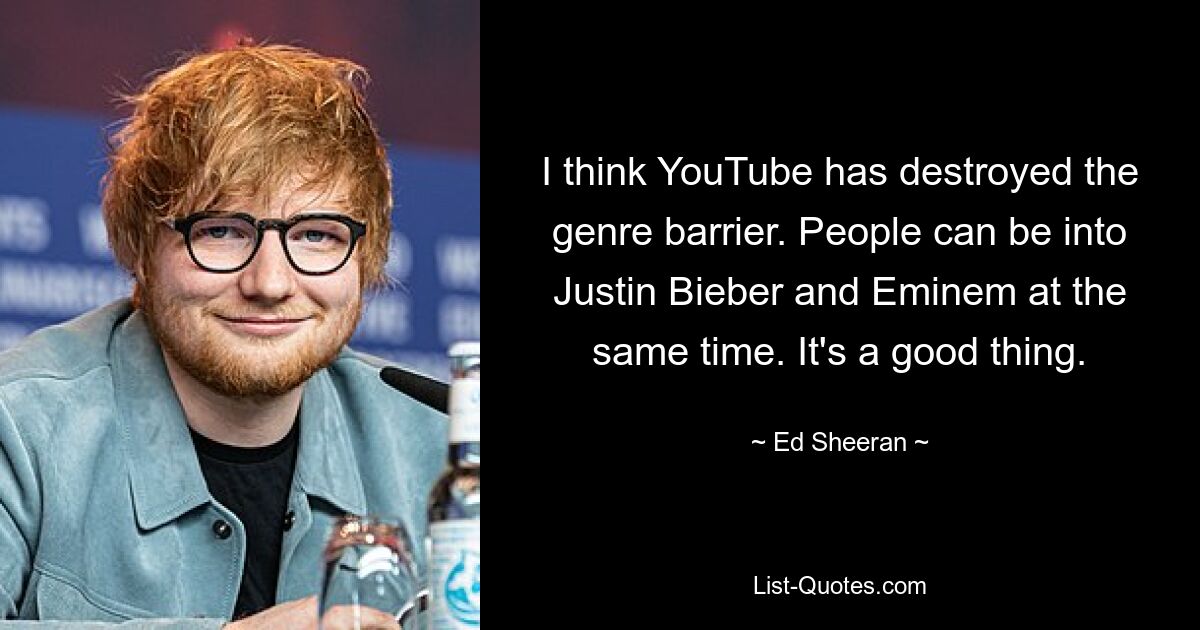 I think YouTube has destroyed the genre barrier. People can be into Justin Bieber and Eminem at the same time. It's a good thing. — © Ed Sheeran