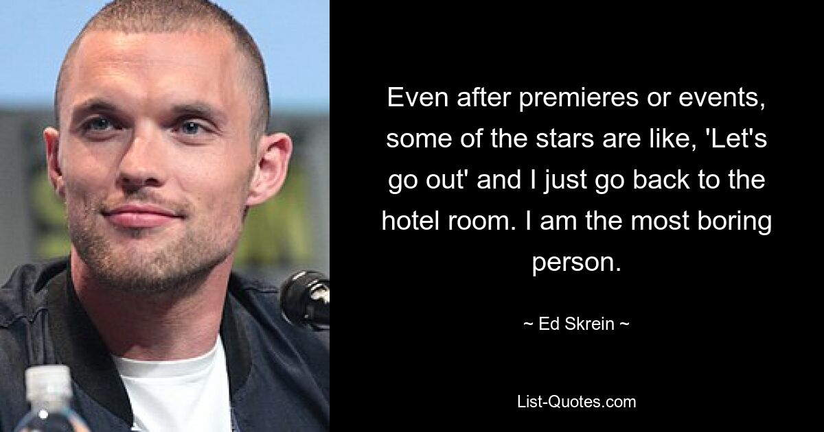 Even after premieres or events, some of the stars are like, 'Let's go out' and I just go back to the hotel room. I am the most boring person. — © Ed Skrein