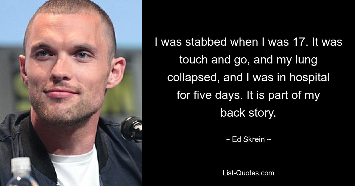 I was stabbed when I was 17. It was touch and go, and my lung collapsed, and I was in hospital for five days. It is part of my back story. — © Ed Skrein