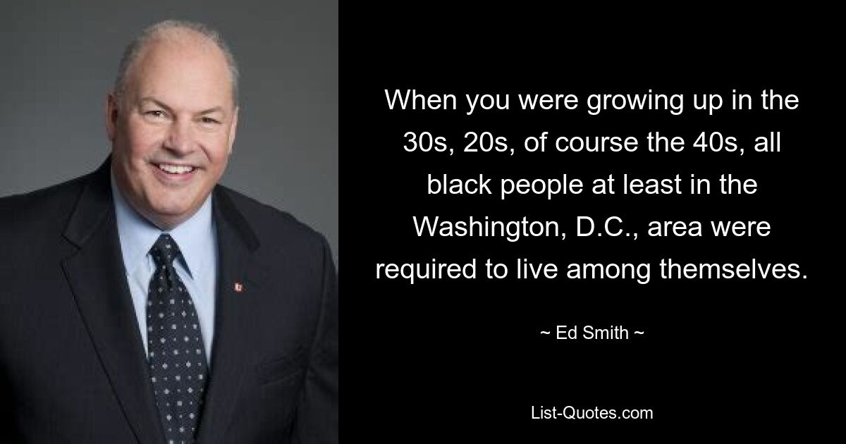 When you were growing up in the 30s, 20s, of course the 40s, all black people at least in the Washington, D.C., area were required to live among themselves. — © Ed Smith