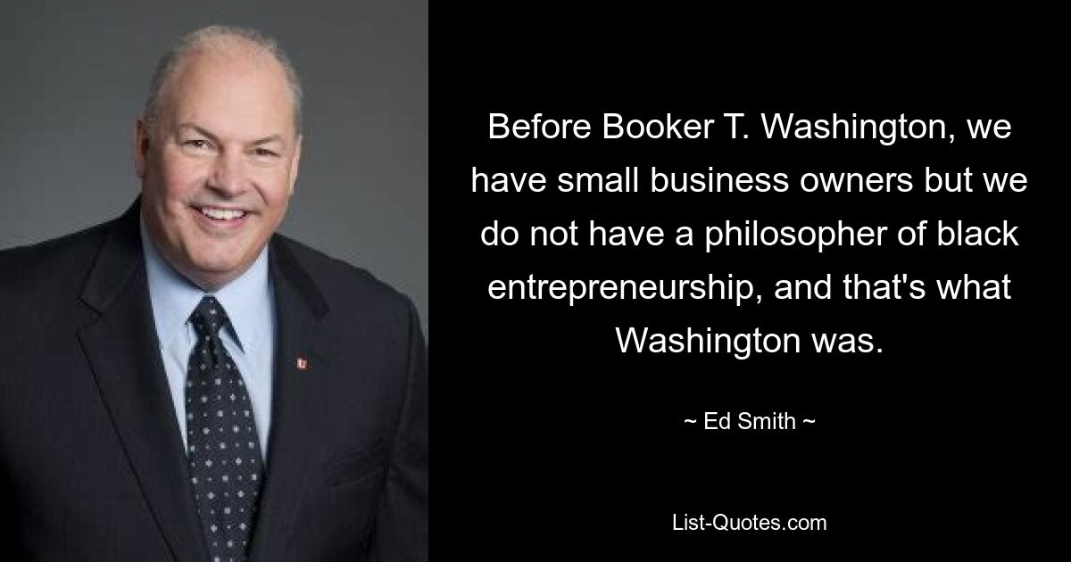 Before Booker T. Washington, we have small business owners but we do not have a philosopher of black entrepreneurship, and that's what Washington was. — © Ed Smith