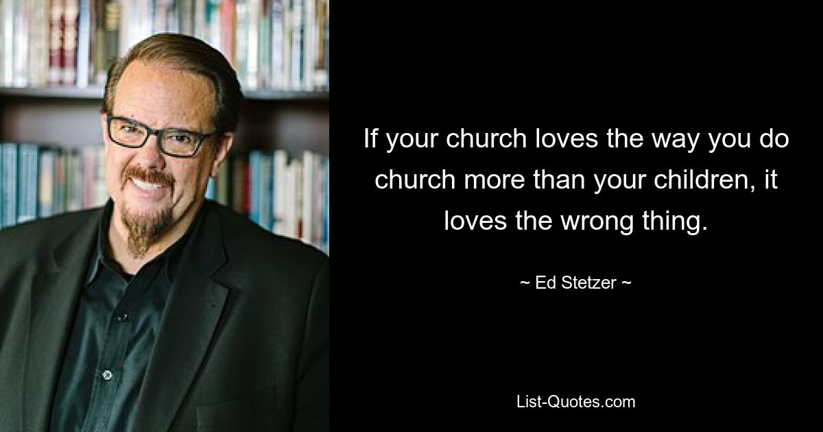 If your church loves the way you do church more than your children, it loves the wrong thing. — © Ed Stetzer