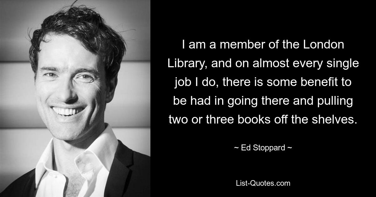 I am a member of the London Library, and on almost every single job I do, there is some benefit to be had in going there and pulling two or three books off the shelves. — © Ed Stoppard