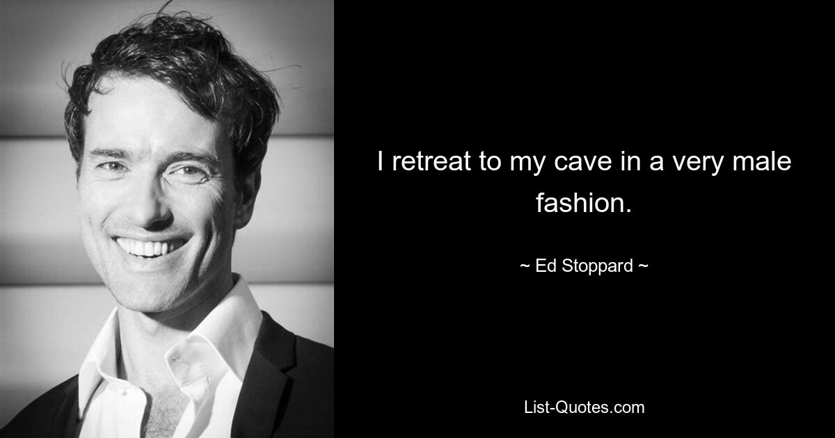 I retreat to my cave in a very male fashion. — © Ed Stoppard