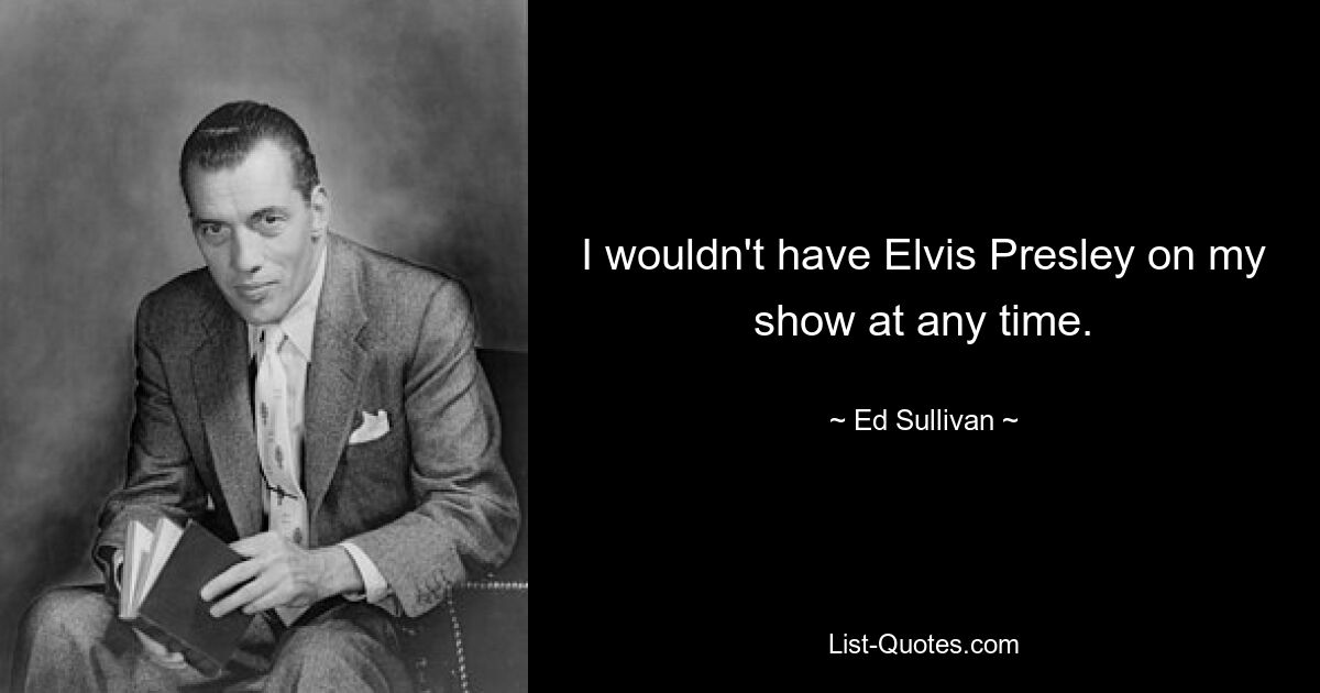 I wouldn't have Elvis Presley on my show at any time. — © Ed Sullivan