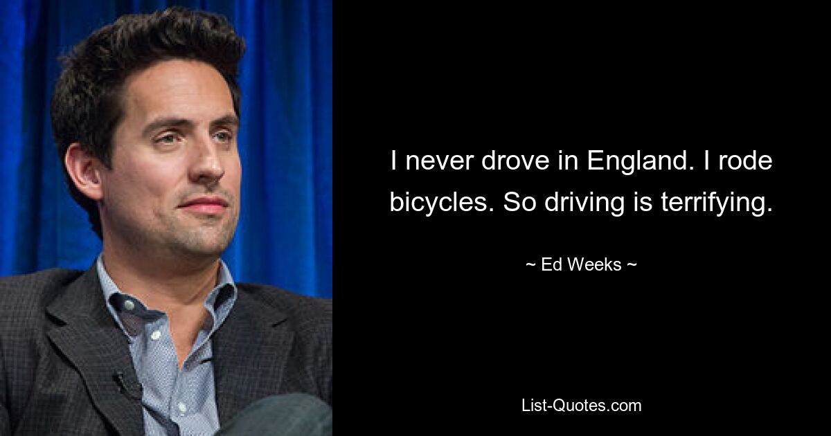 I never drove in England. I rode bicycles. So driving is terrifying. — © Ed Weeks